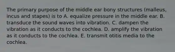 The primary purpose of the middle ear bony structures (malleus, incus and stapes) is to A. equalize pressure in the middle ear. B. transduce the sound waves into vibration. C. dampen the vibration as it conducts to the cochlea. D. amplify the vibration as it conducts to the cochlea. E. transmit otitis media to the cochlea.