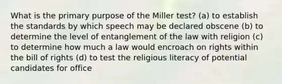 What is the primary purpose of the Miller test? (a) to establish the standards by which speech may be declared obscene (b) to determine the level of entanglement of the law with religion (c) to determine how much a law would encroach on rights within the bill of rights (d) to test the religious literacy of potential candidates for office