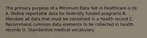 The primary purpose of a Minimum Data Set in healthcare is to: A. Define reportable data for federally funded programs B. Mandate all data that must be contained in a health record C. Recommend common data elements to be collected in health records D. Standardize medical vocabulary