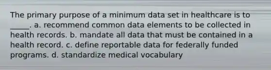 The primary purpose of a minimum data set in healthcare is to _____. a. recommend common data elements to be collected in health records. b. mandate all data that must be contained in a health record. c. define reportable data for federally funded programs. d. standardize medical vocabulary