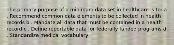 The primary purpose of a minimum data set in healthcare is to: a . Recommend common data elements to be collected in health records b . Mandate all data that must be contained in a health record c . Define reportable data for federally funded programs d . Standardize medical vocabulary