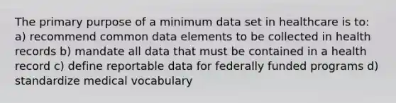 The primary purpose of a minimum data set in healthcare is to: a) recommend common data elements to be collected in health records b) mandate all data that must be contained in a health record c) define reportable data for federally funded programs d) standardize medical vocabulary