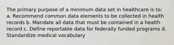 The primary purpose of a minimum data set in healthcare is to: a. Recommend common data elements to be collected in health records b. Mandate all data that must be contained in a health record c. Define reportable data for federally funded programs d. Standardize medical vocabulary