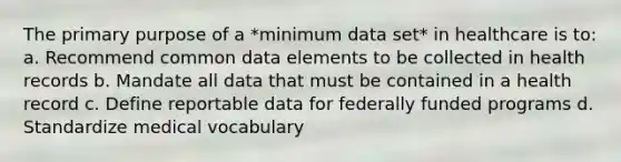 The primary purpose of a *minimum data set* in healthcare is to: a. Recommend common data elements to be collected in health records b. Mandate all data that must be contained in a health record c. Define reportable data for federally funded programs d. Standardize medical vocabulary