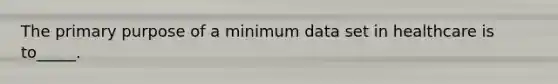 The primary purpose of a minimum data set in healthcare is to_____.