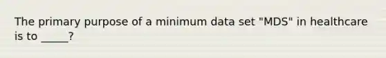 The primary purpose of a minimum data set "MDS" in healthcare is to _____?