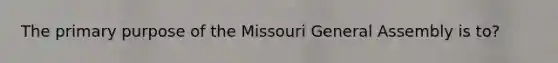 The primary purpose of the Missouri General Assembly is to?