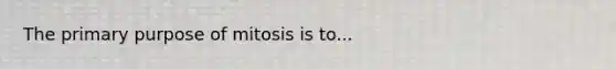 The primary purpose of mitosis is to...