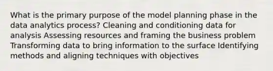 What is the primary purpose of the model planning phase in the data analytics process? Cleaning and conditioning data for analysis Assessing resources and framing the business problem Transforming data to bring information to the surface Identifying methods and aligning techniques with objectives