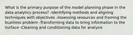 What is the primary purpose of the model planning phase in the data analytics process? -Identifying methods and aligning techniques with objectives -Assessing resources and framing the business problem -Transforming data to bring information to the surface -Cleaning and conditioning data for analysis