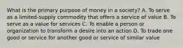 What is the primary purpose of money in a society? A. To serve as a limited-supply commodity that offers a service of value B. To serve as a value for services C. To enable a person or organization to transform a desire into an action D. To trade one good or service for another good or service of similar value