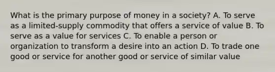 What is the primary purpose of money in a society? A. To serve as a limited-supply commodity that offers a service of value B. To serve as a value for services C. To enable a person or organization to transform a desire into an action D. To trade one good or service for another good or service of similar value