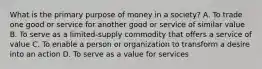 What is the primary purpose of money in a society? A. To trade one good or service for another good or service of similar value B. To serve as a limited-supply commodity that offers a service of value C. To enable a person or organization to transform a desire into an action D. To serve as a value for services