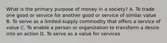 What is the primary purpose of money in a society? A. To trade one good or service for another good or service of similar value B. To serve as a limited-supply commodity that offers a service of value C. To enable a person or organization to transform a desire into an action D. To serve as a value for services