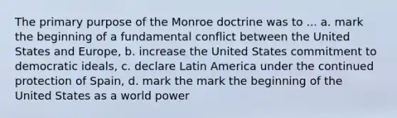 The primary purpose of the Monroe doctrine was to ... a. mark the beginning of a fundamental conflict between the United States and Europe, b. increase the United States commitment to democratic ideals, c. declare Latin America under the continued protection of Spain, d. mark the mark the beginning of the United States as a world power