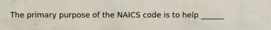 The primary purpose of the NAICS code is to help ______