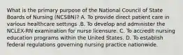 What is the primary purpose of the National Council of State Boards of Nursing (NCSBN)? A. To provide direct patient care in various healthcare settings .B. To develop and administer the NCLEX-RN examination for nurse licensure. C. To accredit nursing education programs within the United States. D. To establish federal regulations governing nursing practice nationwide.