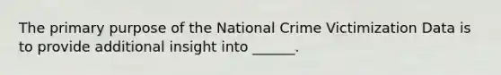 The primary purpose of the National Crime Victimization Data is to provide additional insight into ______.