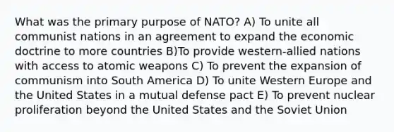 What was the primary purpose of NATO? A) To unite all communist nations in an agreement to expand the economic doctrine to more countries B)To provide western-allied nations with access to atomic weapons C) To prevent the expansion of communism into South America D) To unite Western Europe and the United States in a mutual defense pact E) To prevent nuclear proliferation beyond the United States and the Soviet Union