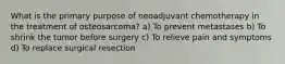 What is the primary purpose of neoadjuvant chemotherapy in the treatment of osteosarcoma? a) To prevent metastases b) To shrink the tumor before surgery c) To relieve pain and symptoms d) To replace surgical resection