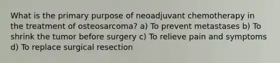 What is the primary purpose of neoadjuvant chemotherapy in the treatment of osteosarcoma? a) To prevent metastases b) To shrink the tumor before surgery c) To relieve pain and symptoms d) To replace surgical resection