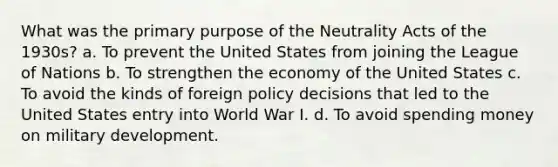 What was the primary purpose of the Neutrality Acts of the 1930s? a. To prevent the United States from joining the League of Nations b. To strengthen the economy of the United States c. To avoid the kinds of foreign policy decisions that led to the United States entry into World War I. d. To avoid spending money on military development.