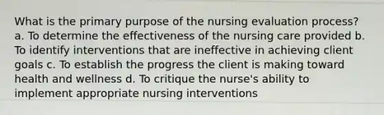 What is the primary purpose of the nursing evaluation process? a. To determine the effectiveness of the nursing care provided b. To identify interventions that are ineffective in achieving client goals c. To establish the progress the client is making toward health and wellness d. To critique the nurse's ability to implement appropriate nursing interventions