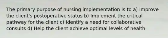 The primary purpose of nursing implementation is to a) Improve the client's postoperative status b) Implement the critical pathway for the client c) Identify a need for collaborative consults d) Help the client achieve optimal levels of health