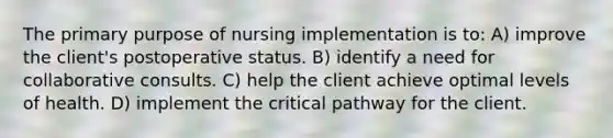 The primary purpose of nursing implementation is to: A) improve the client's postoperative status. B) identify a need for collaborative consults. C) help the client achieve optimal levels of health. D) implement the critical pathway for the client.