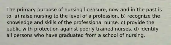 The primary purpose of nursing licensure, now and in the past is to: a) raise nursing to the level of a profession. b) recognize the knowledge and skills of the professional nurse. c) provide the public with protection against poorly trained nurses. d) identify all persons who have graduated from a school of nursing.