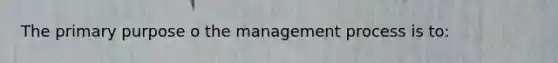 The primary purpose o the management process is to: