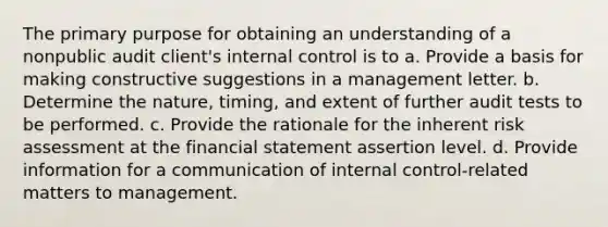 The primary purpose for obtaining an understanding of a nonpublic audit client's internal control is to a. Provide a basis for making constructive suggestions in a management letter. b. Determine the nature, timing, and extent of further audit tests to be performed. c. Provide the rationale for the inherent risk assessment at the financial statement assertion level. d. Provide information for a communication of internal control-related matters to management.