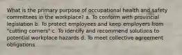 What is the primary purpose of occupational health and safety committees in the workplace? a. To conform with provincial legislation b. To protect employees and keep employers from "cutting corners" c. To identify and recommend solutions to potential workplace hazards d. To meet collective agreement obligations