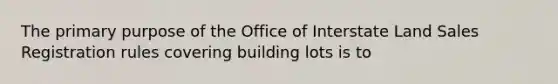 The primary purpose of the Office of Interstate Land Sales Registration rules covering building lots is to