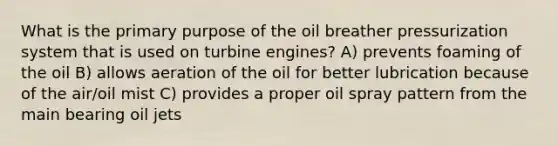 What is the primary purpose of the oil breather pressurization system that is used on turbine engines? A) prevents foaming of the oil B) allows aeration of the oil for better lubrication because of the air/oil mist C) provides a proper oil spray pattern from the main bearing oil jets