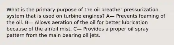 What is the primary purpose of the oil breather pressurization system that is used on turbine engines? A— Prevents foaming of the oil. B— Allows aeration of the oil for better lubrication because of the air/oil mist. C— Provides a proper oil spray pattern from the main bearing oil jets.