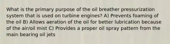 What is the primary purpose of the oil breather pressurization system that is used on turbine engines? A) Prevents foaming of the oil B) Allows aeration of the oil for better lubrication because of the air/oil mist C) Provides a proper oil spray pattern from the main bearing oil jets