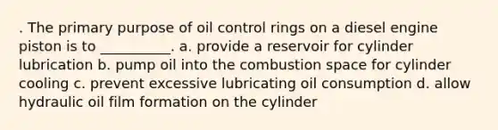 . The primary purpose of oil control rings on a diesel engine piston is to __________. a. provide a reservoir for cylinder lubrication b. pump oil into the combustion space for cylinder cooling c. prevent excessive lubricating oil consumption d. allow hydraulic oil film formation on the cylinder