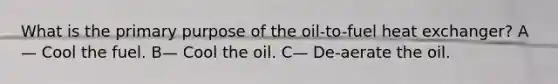 What is the primary purpose of the oil-to-fuel heat exchanger? A— Cool the fuel. B— Cool the oil. C— De-aerate the oil.