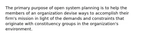 The primary purpose of open system planning is to help the members of an organization devise ways to accomplish their firm's mission in light of the demands and constraints that originate with constituency groups in the organization's environment.