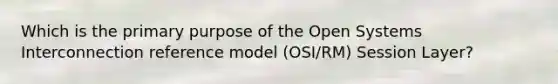 Which is the primary purpose of the Open Systems Interconnection reference model (OSI/RM) Session Layer?