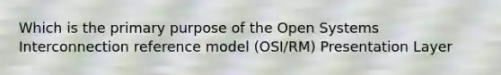 Which is the primary purpose of the Open Systems Interconnection reference model (OSI/RM) Presentation Layer