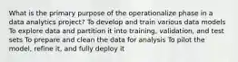 What is the primary purpose of the operationalize phase in a data analytics project? To develop and train various data models To explore data and partition it into training, validation, and test sets To prepare and clean the data for analysis To pilot the model, refine it, and fully deploy it