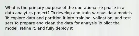 What is the primary purpose of the operationalize phase in a data analytics project? To develop and train various data models To explore data and partition it into training, validation, and test sets To prepare and clean the data for analysis To pilot the model, refine it, and fully deploy it