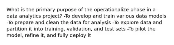 What is the primary purpose of the operationalize phase in a data analytics project? -To develop and train various data models -To prepare and clean the data for analysis -To explore data and partition it into training, validation, and test sets -To pilot the model, refine it, and fully deploy it