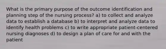 What is the primary purpose of the outcome identification and planning step of the nursing process? a) to collect and analyze data to establish a database b) to interpret and analyze data to identify health problems c) to write appropriate patient-centered nursing diagnoses d) to design a plan of care for and with the patient