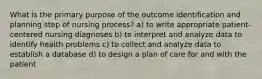 What is the primary purpose of the outcome identification and planning step of nursing process? a) to write appropriate patient-centered nursing diagnoses b) to interpret and analyze data to identify health problems c) to collect and analyze data to establish a database d) to design a plan of care for and with the patient