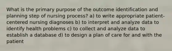 What is the primary purpose of the outcome identification and planning step of nursing process? a) to write appropriate patient-centered nursing diagnoses b) to interpret and analyze data to identify health problems c) to collect and analyze data to establish a database d) to design a plan of care for and with the patient