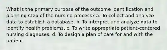 What is the primary purpose of the outcome identification and planning step of the nursing process? a. To collect and analyze data to establish a database. b. To interpret and analyze data to identify health problems. c. To write appropriate patient-centered nursing diagnoses. d. To design a plan of care for and with the patient.