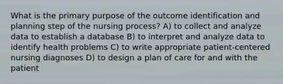 What is the primary purpose of the outcome identification and planning step of the nursing process? A) to collect and analyze data to establish a database B) to interpret and analyze data to identify health problems C) to write appropriate patient-centered nursing diagnoses D) to design a plan of care for and with the patient